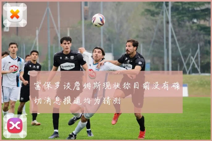 富保罗谈詹姆斯现状称目前没有确切消息报道均为猜测