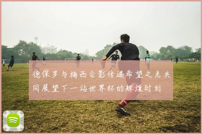德保罗与梅西合影传递希望之光共同展望下一站世界杯的辉煌时刻