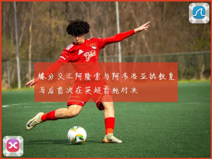 缘分交汇阿隆索与阿韦洛亚执教皇马后首次在英超首轮对决
