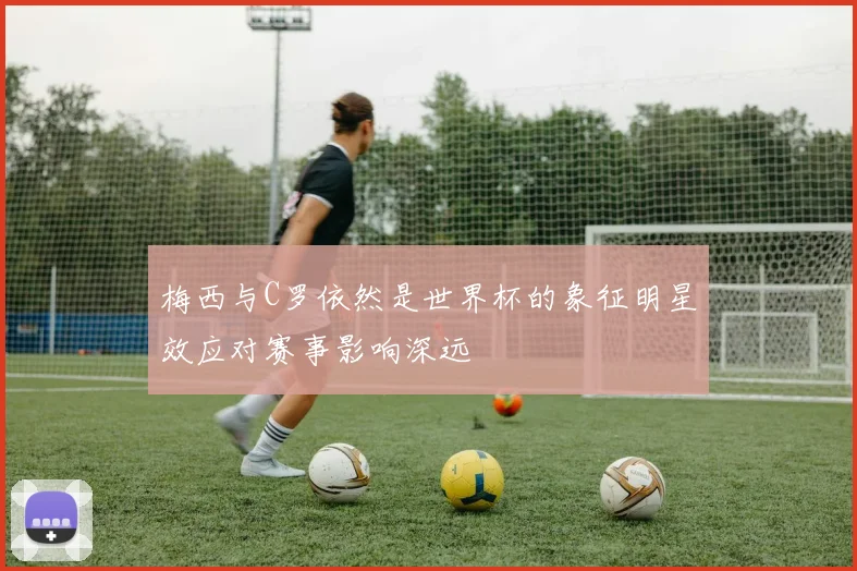 梅西与C罗依然是世界杯的象征明星效应对赛事影响深远