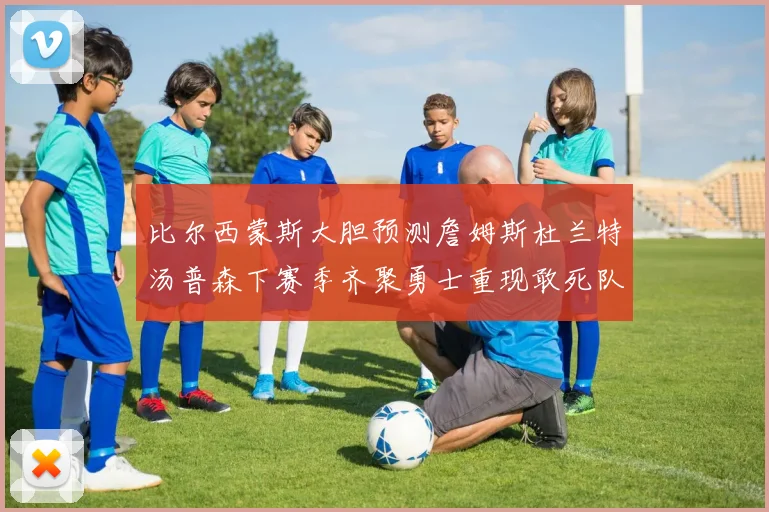 比尔西蒙斯大胆预测詹姆斯杜兰特汤普森下赛季齐聚勇士重现敢死队辉煌