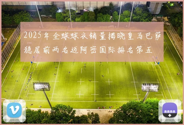 2025年全球球衣销量揭晓皇马巴萨稳居前两名迈阿密国际排名第五