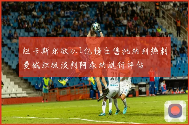 纽卡斯尔欲以1亿镑出售托纳利热刺曼城积极谈判阿森纳进行评估